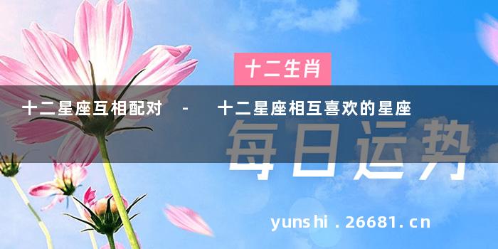 十二星座互相配对 - 十二星座相互喜欢的星座